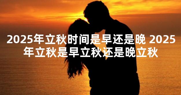 2025年立秋时间是早还是晚 2025年立秋是早立秋还是晚立秋